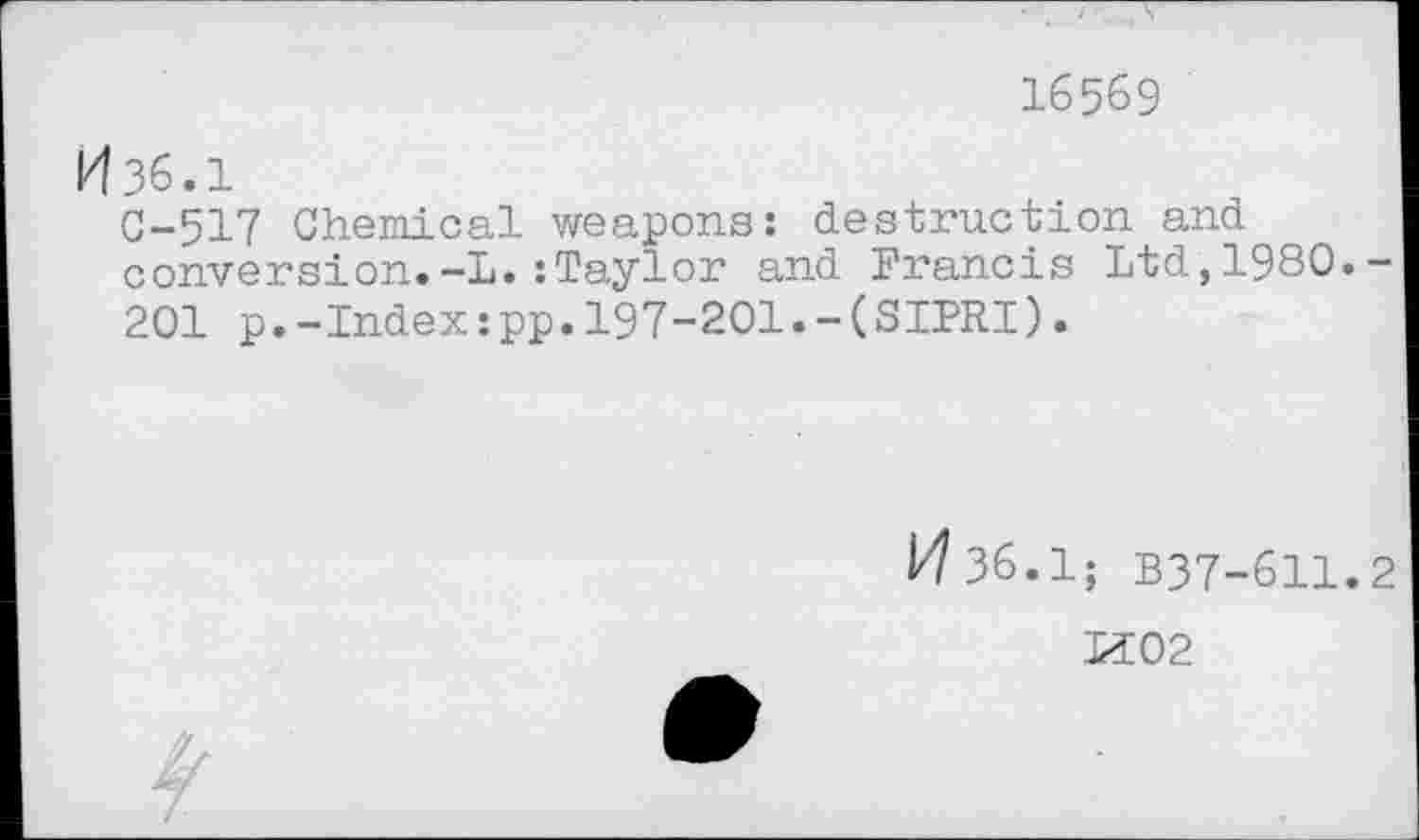 ﻿16569
И зб.1
С-517 Chemical weapons: destruction and conversion.-L.:Taylor and Francis Ltd,1980.-201 p.-Index:pp.197-201.-(SIPRI).
И 36.1; B37-611.2
И02